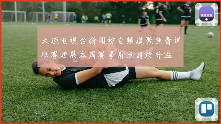 大连电视台新闻综合频道聚焦青训联赛进展本周赛事看点持续升温