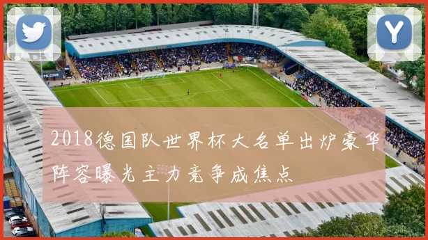 2018德国队世界杯大名单出炉豪华阵容曝光主力竞争成焦点