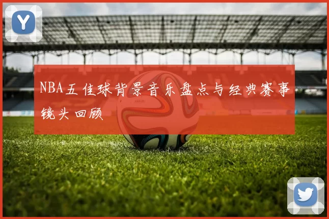 NBA五佳球背景音乐盘点与经典赛事镜头回顾