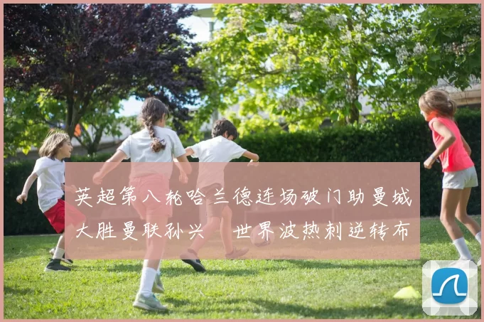 英超第八轮哈兰德连场破门助曼城大胜曼联孙兴慜世界波热刺逆转布莱顿