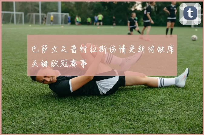 巴萨女足普特拉斯伤情更新将缺席关键欧冠赛事