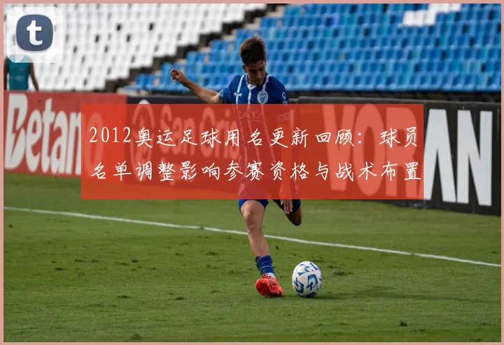 2012奥运足球用名更新回顾:球员名单调整影响参赛资格与战术布置