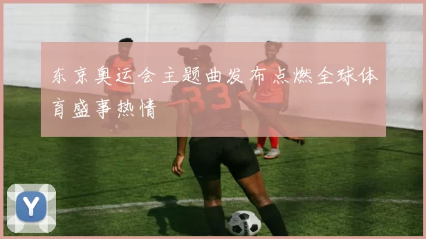 东京奥运会主题曲发布点燃全球体育盛事热情