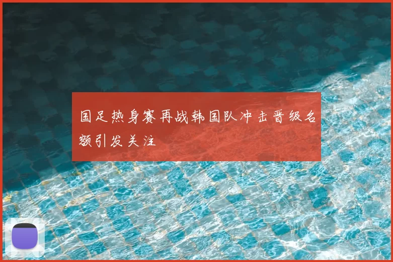 国足热身赛再战韩国队冲击晋级名额引发关注