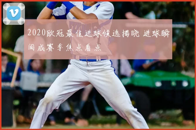 2020欧冠最佳进球候选揭晓 进球瞬间成赛季焦点看点