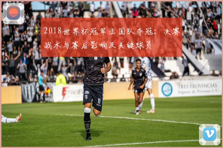 2018世界杯冠军法国队夺冠：决赛战术与赛后影响及关键球员