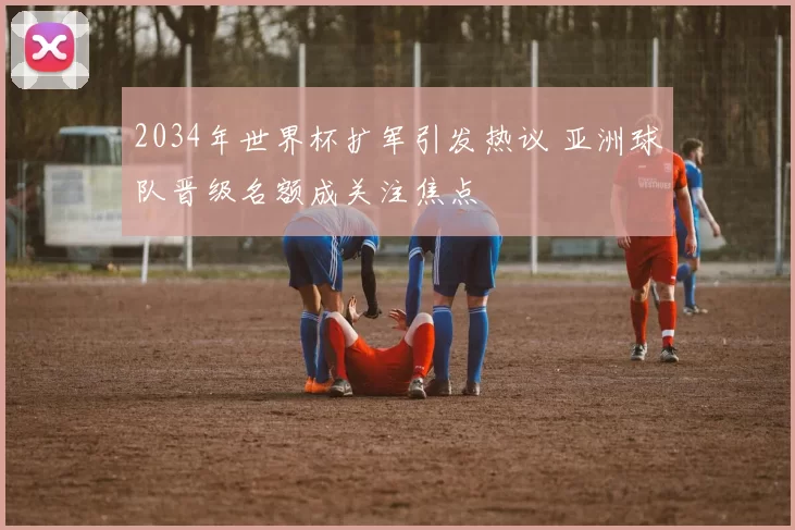 2034年世界杯扩军引发热议 亚洲球队晋级名额成关注焦点
