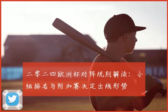 二零二四欧洲杯对阵规则解读:小组排名与附加赛决定出线形势