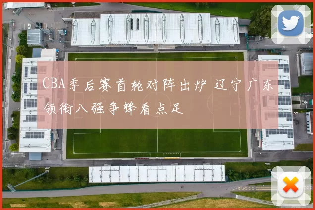 CBA季后赛首轮对阵出炉 辽宁广东领衔八强争锋看点足