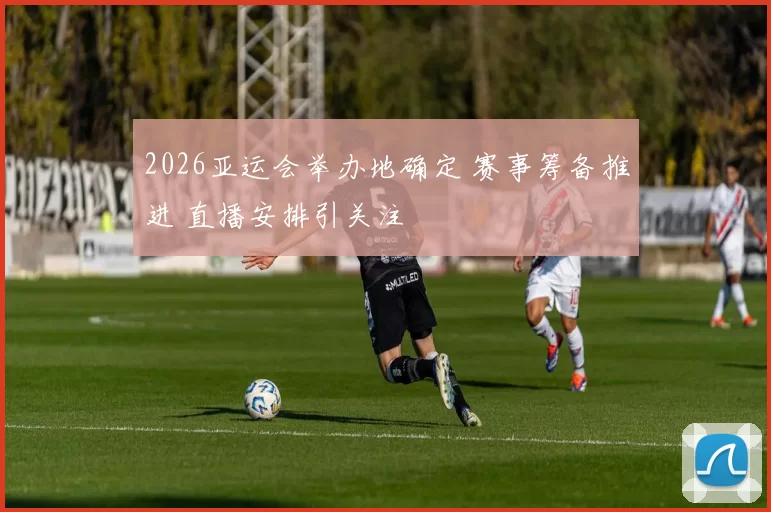 2026亚运会举办地确定 赛事筹备推进 直播安排引关注
