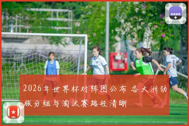 2026年世界杯对阵图公布 各大洲劲旅分组与淘汰赛路径清晰