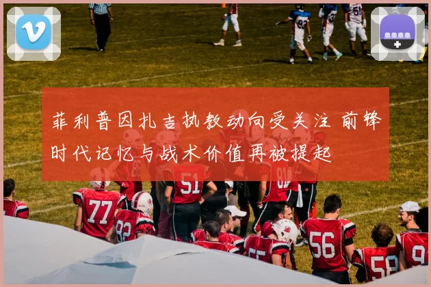 菲利普因扎吉执教动向受关注 前锋时代记忆与战术价值再被提起
