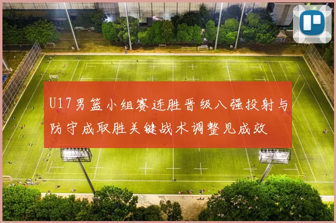 U17男篮小组赛连胜晋级八强投射与防守成取胜关键战术调整见成效