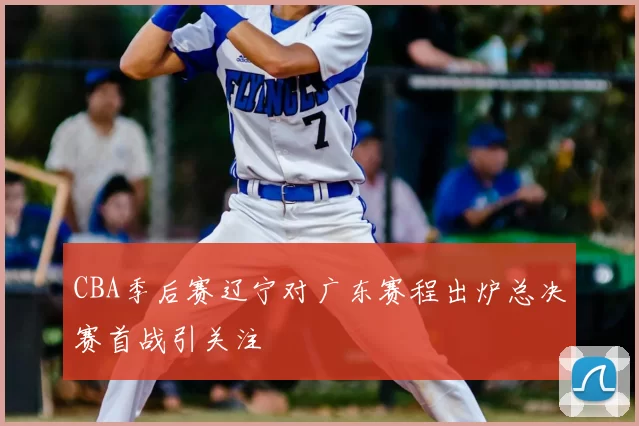 CBA季后赛辽宁对广东赛程出炉总决赛首战引关注