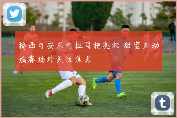 梅西与安东内拉同框亮相 甜蜜互动成赛场外关注焦点