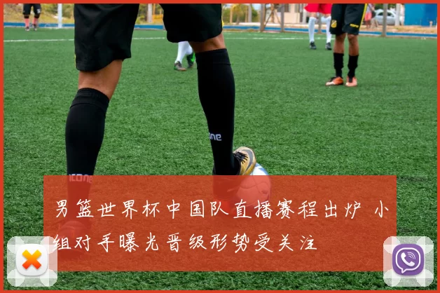 男篮世界杯中国队直播赛程出炉 小组对手曝光晋级形势受关注