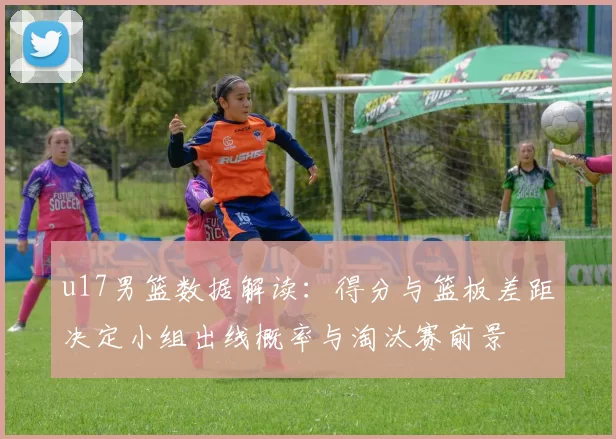 u17男篮数据解读：得分与篮板差距决定小组出线概率与淘汰赛前景