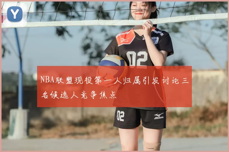 NBA联盟现役第一人归属引发讨论三名候选人竞争焦点
