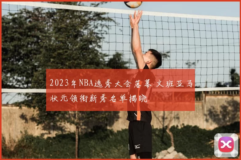 2023年NBA选秀大会落幕 文班亚马状元领衔新秀名单揭晓