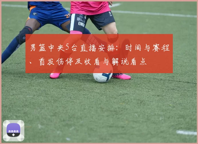 男篮中央5台直播安排：时间与赛程、首发伤停及收看与解说看点