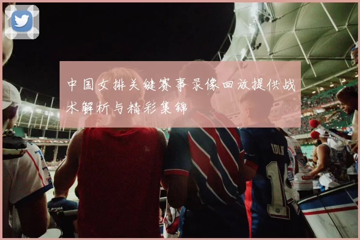 中国女排关键赛事录像回放提供战术解析与精彩集锦