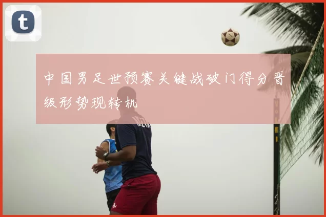 中国男足世预赛关键战破门得分晋级形势现转机
