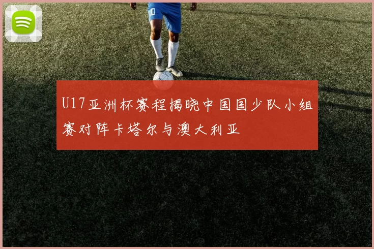 U17亚洲杯赛程揭晓中国国少队小组赛对阵卡塔尔与澳大利亚