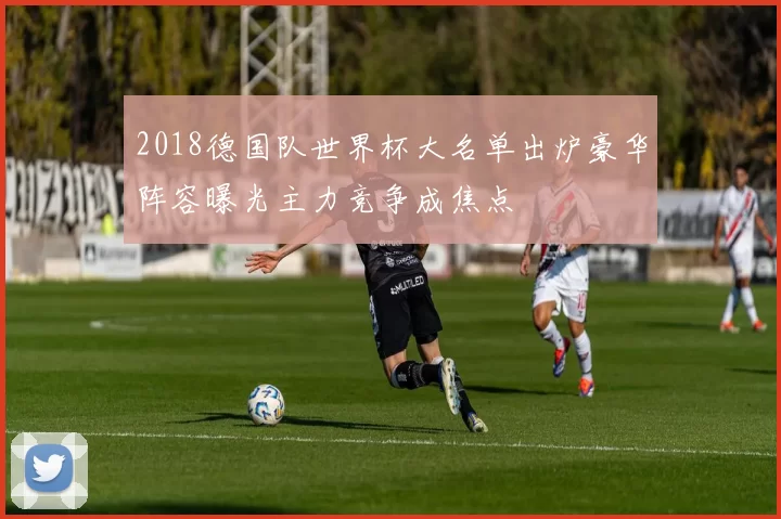 2018德国队世界杯大名单出炉豪华阵容曝光主力竞争成焦点