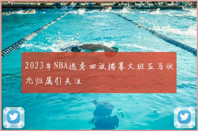2023年NBA选秀回放揭幕文班亚马状元归属引关注