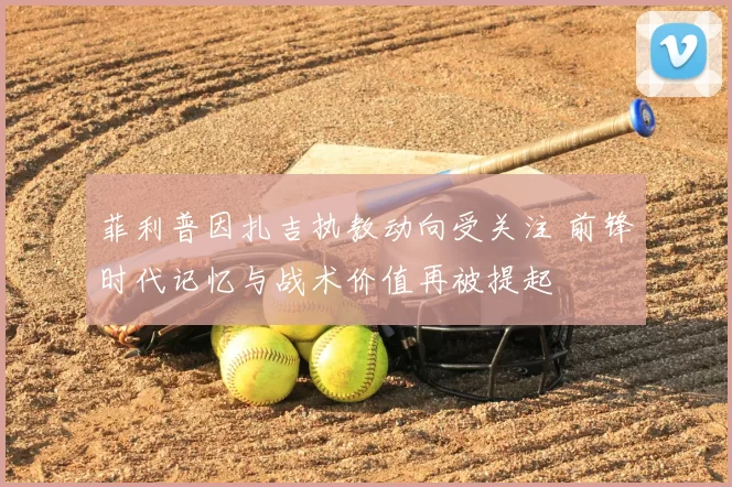 菲利普因扎吉执教动向受关注 前锋时代记忆与战术价值再被提起