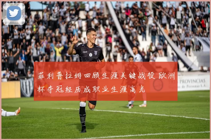 菲利普拉姆回顾生涯关键战役 欧洲杯夺冠经历成职业生涯高光