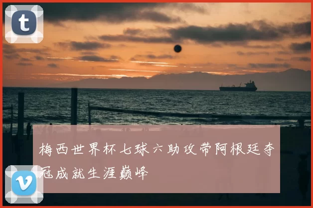 梅西世界杯七球六助攻带阿根廷夺冠成就生涯巅峰