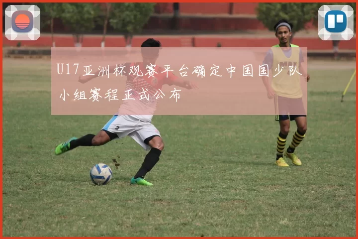 U17亚洲杯观赛平台确定中国国少队小组赛程正式公布