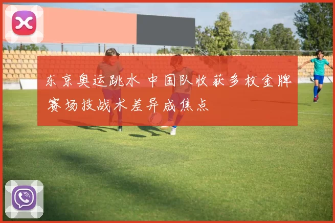 东京奥运跳水 中国队收获多枚金牌 赛场技战术差异成焦点