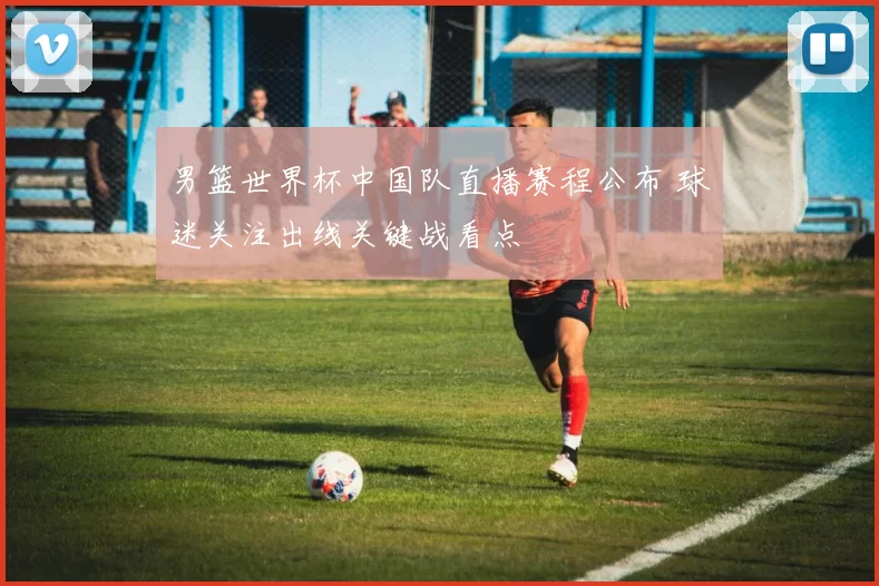 男篮世界杯中国队直播赛程公布 球迷关注出线关键战看点