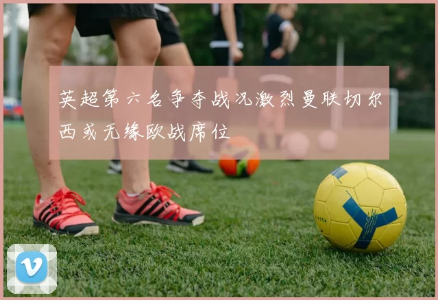 英超第六名争夺战况激烈曼联切尔西或无缘欧战席位