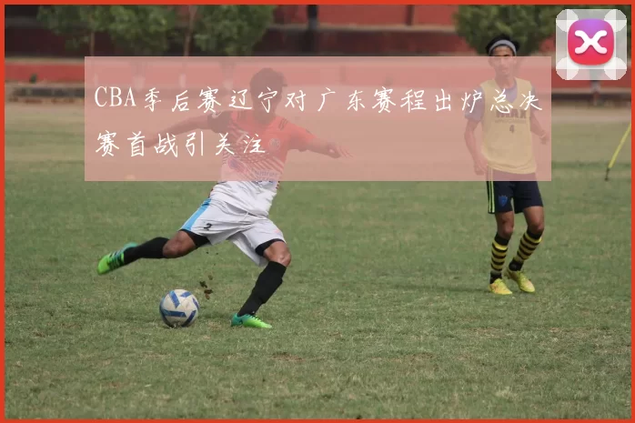 CBA季后赛辽宁对广东赛程出炉总决赛首战引关注