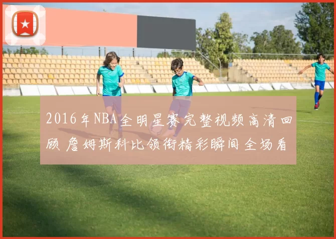2016年NBA全明星赛完整视频高清回顾 詹姆斯科比领衔精彩瞬间全场看点