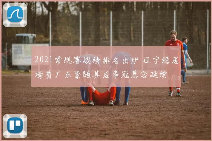 2021常规赛战绩排名出炉 辽宁稳居榜首广东紧随其后争冠悬念延续