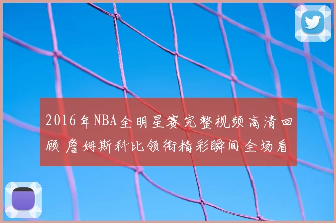 2016年NBA全明星赛完整视频高清回顾 詹姆斯科比领衔精彩瞬间全场看点