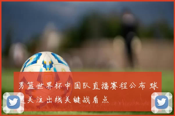 男篮世界杯中国队直播赛程公布 球迷关注出线关键战看点