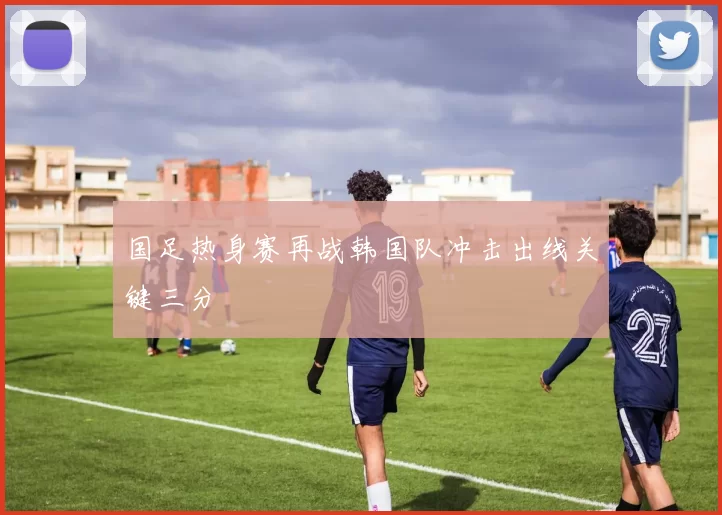 国足热身赛再战韩国队冲击出线关键三分
