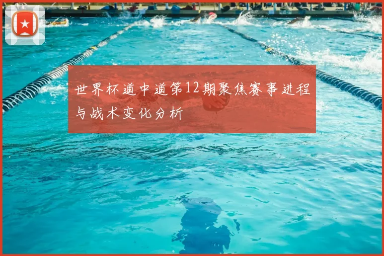 世界杯道中道第12期聚焦赛事进程与战术变化分析