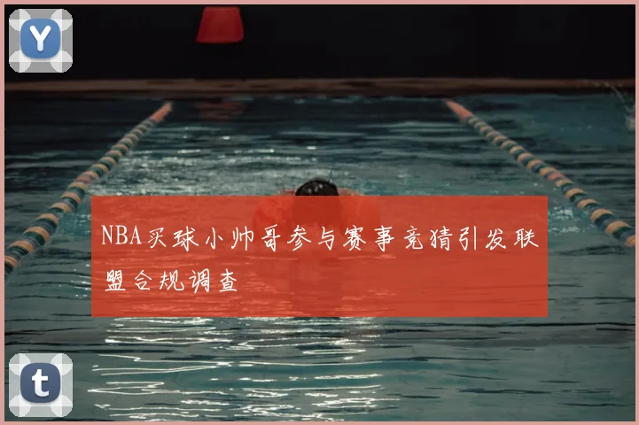 NBA买球小帅哥参与赛事竞猜引发联盟合规调查