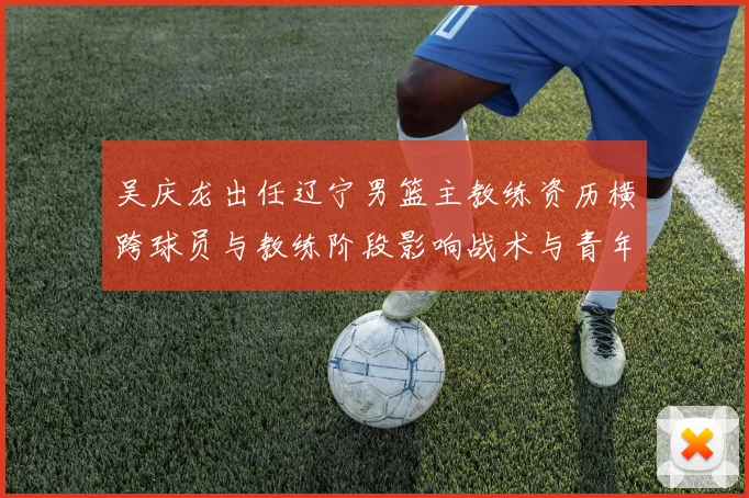 吴庆龙出任辽宁男篮主教练资历横跨球员与教练阶段影响战术与青年培养