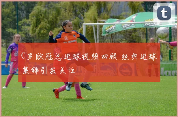 C罗欧冠总进球视频回顾 经典进球集锦引发关注