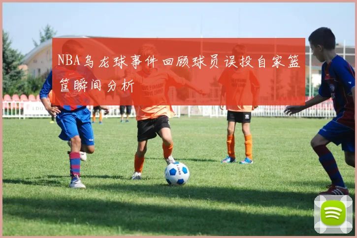 NBA乌龙球事件回顾球员误投自家篮筐瞬间分析