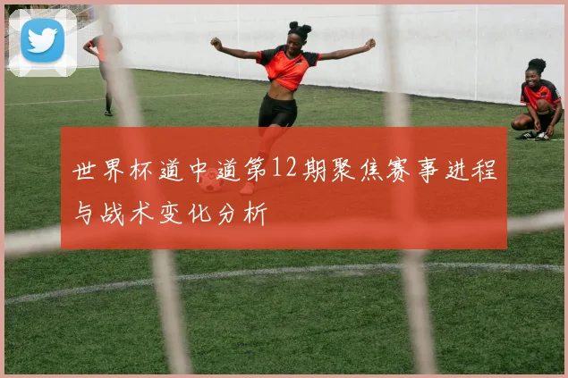 世界杯道中道第12期聚焦赛事进程与战术变化分析