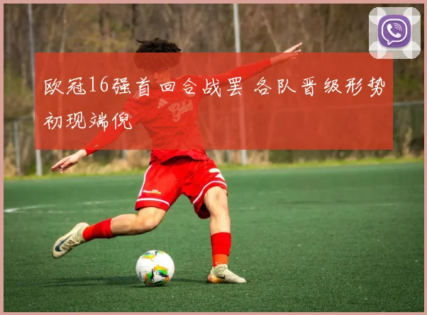 欧冠16强首回合战罢 各队晋级形势初现端倪