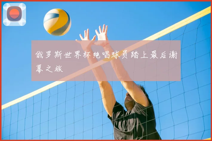 俄罗斯世界杯绝唱球员踏上最后谢幕之旅